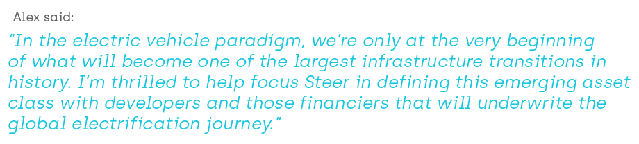 Alex said “In the electric vehicle paradigm, we’re only at the very beginning of what will become one of the largest infrastructure transitions in history. I’m thrilled to help focus Steer in defining this emerging asset class with developers and those financiers that will underwrite the Global electrification journey.”
